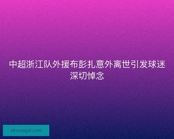 中超浙江队外援布彭扎意外离世引发球迷深切悼念